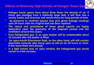 Website www.sisndt.com or www.ndtsis.com
Effects of Relatively High Density of Halogen Tracer Gases
• Halogen tracer gases have about three times the density of air. If
tracer gas emerges from a relatively large leak, it will flow into a
nearby nooks and Grannies and remain there for long periods of time.
• Its presence in confined spaces may give ghost leakage readings
upto 24 hours after the original leak has been repaired.
• The nature and persistence of these ghost signals are highly
dependent upon the geometry of the stagnant pocket and the
ventilation around this space.
• Pure halogenated gas. in an open beaker will be undetectable about
15 minutes after the beaker is filled.
• An open-mouth Erlenmever flask, on the other hand, will still contain
detectable amounts after being open to still air for 24 hours or more.
If this same flask were placed.
• in a light breeze near an open window, the halogenated gas would
vanish in a few minutes.
 