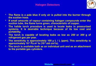 Website www.sisndt.com or www.ndtsis.com
• The flame is a pale blue if only air is pulled into the burner through
the suction hose.
• If small amounts of vapour containing halogen compounds enter the
suction tube, the flame turns green, characteristic of copper.
• The halide torch procedure is used to locate leaks in pressurized
systems. It is desirable technique because of its low cost and
portability.
• The torch is capable of locating leaks as low as 250 or 300 g of
refrigerant gas per year.
• The sensitivity is approximately 100 µ L / L (ppm). This sensitivity is
approximately 10-5
Pa.m3
Is (10-4
std cm3
/s).
• The torch is available both as an individual unit and as an attachment
to the portable gas cylinders.
Halogen Detectors
 
