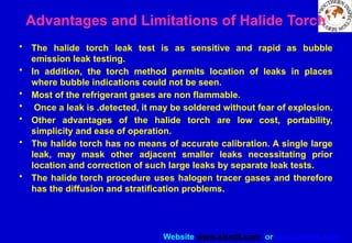 Website www.sisndt.com or www.ndtsis.com
Advantages and Limitations of Halide Torch
• The halide torch leak test is as sensitive and rapid as bubble
emission leak testing.
• In addition, the torch method permits location of leaks in places
where bubble indications could not be seen.
• Most of the refrigerant gases are non flammable.
• Once a leak is .detected, it may be soldered without fear of explosion.
• Other advantages of the halide torch are low cost, portability,
simplicity and ease of operation.
• The halide torch has no means of accurate calibration. A single large
leak, may mask other adjacent smaller leaks necessitating prior
location and correction of such large leaks by separate leak tests.
• The halide torch procedure uses halogen tracer gases and therefore
has the diffusion and stratification problems.
 