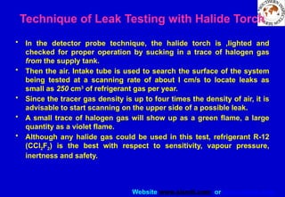 Website www.sisndt.com or www.ndtsis.com
Technique of Leak Testing with Halide Torch
• In the detector probe technique, the halide torch is ,lighted and
checked for proper operation by sucking in a trace of halogen gas
from the supply tank.
• Then the air. Intake tube is used to search the surface of the system
being tested at a scanning rate of about I cm/s to locate leaks as
small as 250 cm3
of refrigerant gas per year.
• Since the tracer gas density is up to four times the density of air, it is
advisable to start scanning on the upper side of a possible leak.
• A small trace of halogen gas will show up as a green flame, a large
quantity as a violet flame.
• Although any halide gas could be used in this test, refrigerant R-12
(CCl2F2) is the best with respect to sensitivity, vapour pressure,
inertness and safety.
 