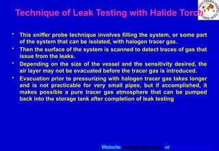 Website www.sisndt.com or www.ndtsis.com
• This sniffer probe technique involves filling the system, or some part
of the system that can be isolated, with halogen tracer gas.
• Then the surface of the system is scanned to detect traces of gas that
issue from the leaks.
• Depending on the size of the vessel and the sensitivity desired, the
air layer may not be evacuated before the tracer gas is introduced.
• Evacuation prior to pressurizing with halogen tracer gas takes longer
and is not practicable for very small pipes, but if accomplished, it
makes possible a pure tracer gas atmosphere that can be pumped
back into the storage tank after completion of leak testing
Technique of Leak Testing with Halide Torch
 