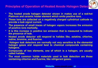 Website www.sisndt.com or www.ndtsis.com
Principles of Operation of Heated Anode Halogen Detector
• The heated anode halogen detector shown in makes use of a red-hot
Platinum and ceramic heater element which emits positive ions.
• These ions are collected on a negatively charged cylindrical cathode to
provide a leak signal current.
• The presence of small traces of halogen vapors increases the emission
of positive ions markedly.
• It is this increase in positive ion emission that is measured to indicate
the presence of leak.
• Heated anode detector will respond to halides like, astatine, chlorine,
iodine, bromine, and fluorine.
• Halogen leak detectors are normally not very sensitive to the elemental
halogen gases and respond best to chemical compounds containing
halogens.
• Compounds of two elements, one of which is a halogen, are usually
called halides.
• The most common halide materials used in leak detection are those
containing chlorine and fluorine, like refrigerant gases.
 