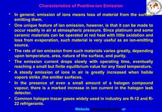 Website www.sisndt.com or www.ndtsis.com
Characteristics of Positive-ion Emission
• In general, emission of ions means loss of material from the surface
emitting them.
• One unique feature of ion emission, however, is that it can be made to
occur readily in air at atmospheric pressure. Since platinum and some
ceramic materials can be operated at red heat with little oxidation and
loss from evaporation, such material is very useful as an ion-emitting
source.
• The rate of ion emission from such materials varies greatly, depending
upon temperature, area, nature of the surface, and purity.
• The emission current drops slowly with operating time, eventually
reaching a small but finite equilibrium value for any fixed temperature.
• A steady emission of ions in air is greatly increased when halide
vapors strike ,the emitter surfaces.
• In the presence of even a small amount of a halogen compound
vapour, there is a marked increase in ion current in the halogen leak
detector.
• Common halogen tracer gases widely used in industry are R-12 and R-
22 refrigerants.
 