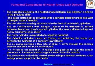 Website www.sisndt.com or www.ndtsis.com
Functional Components of Heater Anode Leak Detector
• The essential elements of a heated anode halogen leak detector is shown
in the previous slide
• The basic instrument is provided with a portable detector probe and with
a halogen vapour detector.
• The two element sensing structure is in the form of concentric cylinders.
• The air contaminated with halogen vapour to be detected is passed
between these two closely spaced cylinders the inner cylinder is kept red
hot by an internal wire heater.
• The outer cylinder is operated at a negative potential.
• The detector includes means of forcing air containing the tracer gas
between the cylinders at a constant low velocity.
• The air pump provides a flow rate of about 1 cm3
/s through the sensing
element and then out to an exhaust port.
• An increased concentration of halogen gas passing through the sensor
produces an increased electric signal current from the detector.
• The electrical circuit of the heated anode halogen detector contains a low
voltage power supply for the heater.
 