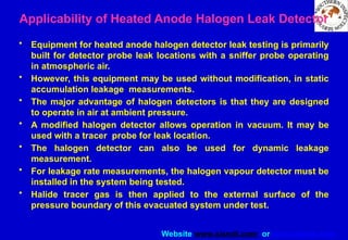 Website www.sisndt.com or www.ndtsis.com
Applicability of Heated Anode Halogen Leak Detector
• Equipment for heated anode halogen detector leak testing is primarily
built for detector probe leak locations with a sniffer probe operating
in atmospheric air.
• However, this equipment may be used without modification, in static
accumulation leakage measurements.
• The major advantage of halogen detectors is that they are designed
to operate in air at ambient pressure.
• A modified halogen detector allows operation in vacuum. It may be
used with a tracer probe for leak location.
• The halogen detector can also be used for dynamic leakage
measurement.
• For leakage rate measurements, the halogen vapour detector must be
installed in the system being tested.
• Halide tracer gas is then applied to the external surface of the
pressure boundary of this evacuated system under test.
 