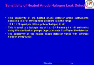 Website www.sisndt.com or www.ndtsis.com
Sensitivity of Heated Anode Halogen Leak Detector
• This sensitivity of the heated anode detector probe instruments
operating in air at atmospheric pressure is in the range
of 1 n L / L (part per billion, ppb) of halogen in air.
• This is equal to a leakage rate of 1 x 10-10
Pa.m3
/s ( 1 x 10-9
std cm3
/s)
using the standard air pumps (approximately 1 cm3
/s) on the detector.
• The sensitivity of the heated anode detector varies with different
halogen compounds.
 