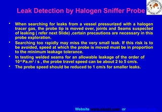 Website www.sisndt.com or www.ndtsis.com
Leak Detection by Halogen Sniffer Probe
• When searching for leaks from a vessel pressurized with a halogen
tracer gas, the probe tip is moved over, joints and Seams suspected
of leaking ( refer next Slide) ,certain precautions are necessary in this
probe exploration.
• Searching too rapidly may miss the very small leak. If this risk is to
be avoided, speed at which the probe is moved must be in proportion
to the minimum leakage tolerance.
• In testing welded seams for an allowable leakage of the order of
10-6
Pa.m3
/ s , the probe travel speed can be about 2 to 5 cm/s.
• The probe speed should be reduced to 1 cm/s for smaller leaks.
 