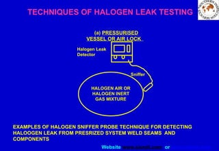 Website www.sisndt.com or www.ndtsis.com
HALOGEN AIR OR
HALOGEN INERT
GAS MIXTURE
(a) PRESSURISED
VESSEL OR AIR LOCK
Halogen Leak
Detector
Sniffer
TECHNIQUES OF HALOGEN LEAK TESTING
EXAMPLES OF HALOGEN SNIFFER PROBE TECHNIQUE FOR DETECTING
HALOOGEN LEAK FROM PRESRIZED SYSTEM WELD SEAMS AND
COMPONENTS
 