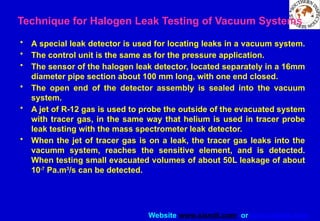 Website www.sisndt.com or www.ndtsis.com
Technique for Halogen Leak Testing of Vacuum Systems
• A special leak detector is used for locating leaks in a vacuum system.
• The control unit is the same as for the pressure application.
• The sensor of the halogen leak detector, located separately in a 16mm
diameter pipe section about 100 mm long, with one end closed.
• The open end of the detector assembly is sealed into the vacuum
system.
• A jet of R-12 gas is used to probe the outside of the evacuated system
with tracer gas, in the same way that helium is used in tracer probe
leak testing with the mass spectrometer leak detector.
• When the jet of tracer gas is on a leak, the tracer gas leaks into the
vacumm system, reaches the sensitive element, and is detected.
When testing small evacuated volumes of about 50L leakage of about
10-7
Pa.m3
/s can be detected.
 