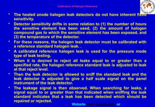 Website www.sisndt.com or www.ndtsis.com
Calibration of Halogen Detectors
• The heated anode halogen leak detectors do not have inherent fixed
sensitivity.
• Detector sensitivity drifts in some relation to (1) the number of hours
the sensitive element has been used, (2) the amount of halogen
compound gas to which the sensitive element has been exposed, and
(3) the temperature of the detector.
• For these reasons, the halogen leak detector must be calibrated with
a reference standard halogen leak. .
• A calibrated reference halogen leak is used for the pressure mode
type of leak testing.
• When it is desired to reject all leaks equal to or greater than a
specified rate, the halogen reference standard leak is adjusted to leak
at that reject level.
• Then the leak detector is allowed to sniff the standard leak and the
leak detector is adjusted to give a half scale signal on the panel
instrument of the leak detector.
• The leakage signal is then observed. When searching for leaks, a
signal equal to or greater than that indicated when sniffing the leak
standard indicates that a leak has been detected which should be
repaired or rejected.
 