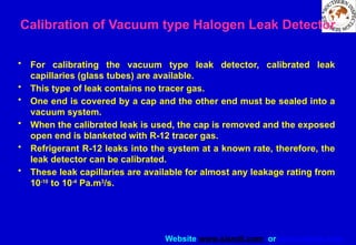 Website www.sisndt.com or www.ndtsis.com
Calibration of Vacuum type Halogen Leak Detector
• For calibrating the vacuum type leak detector, calibrated leak
capillaries (glass tubes) are available.
• This type of leak contains no tracer gas.
• One end is covered by a cap and the other end must be sealed into a
vacuum system.
• When the calibrated leak is used, the cap is removed and the exposed
open end is blanketed with R-12 tracer gas.
• Refrigerant R-12 leaks into the system at a known rate, therefore, the
leak detector can be calibrated.
• These leak capillaries are available for almost any leakage rating from
10-10
to 10-4
Pa.m3
/s.
 