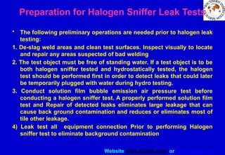 Website www.sisndt.com or www.ndtsis.com
Preparation for Halogen Sniffer Leak Tests
• The following preliminary operations are needed prior to halogen leak
testing:
1. De-slag weld areas and clean test surfaces. Inspect visually to locate
and repair any areas suspected of bad welding
2. The test object must be free of standing water. If a test object is to be
both halogen sniffer tested and hydrostatically tested, the halogen
test should be performed first in order to detect leaks that could later
be temporarily plugged with water during hydro testing.
3. Conduct solution film bubble emission air pressure test before
conducting a halogen sniffer test. A properly performed solution film
test and Repair of detected leaks eliminates large leakage that can
cause back ground contamination and reduces or eliminates most of
tile other leakage.
4) Leak test all equipment connection Prior to performing Halogen
sniffer test to eliminate background contamination
 