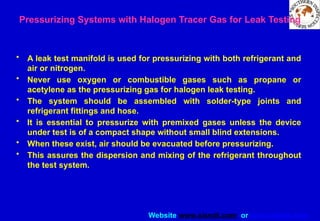 Website www.sisndt.com or www.ndtsis.com
Pressurizing Systems with Halogen Tracer Gas for Leak Testing
• A leak test manifold is used for pressurizing with both refrigerant and
air or nitrogen.
• Never use oxygen or combustible gases such as propane or
acetylene as the pressurizing gas for halogen leak testing.
• The system should be assembled with solder-type joints and
refrigerant fittings and hose.
• It is essential to pressurize with premixed gases unless the device
under test is of a compact shape without small blind extensions.
• When these exist, air should be evacuated before pressurizing.
• This assures the dispersion and mixing of the refrigerant throughout
the test system.
 