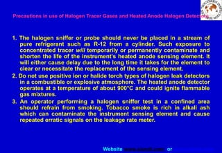 Website www.sisndt.com or www.ndtsis.com
Precautions in use of Halogen Tracer Gases and Heated Anode Halogen Detectors
1. The halogen sniffer or probe should never be placed in a stream of
pure refrigerant such as R-12 from a cylinder. Such exposure to
concentrated tracer will temporarily or permanently contaminate and
shorten the life of the instrument's heated anode sensing element. It
will either cause delay due to the long time it takes for the element to
clear or necessitate the replacement of the sensing element.
2. Do not use positive ion or halide torch types of halogen leak detectors
in a combustible or explosive atmosphere. The heated anode detector
operates at a temperature of about 900°C and could ignite flammable
gas mixtures.
3. An operator performing a halogen sniffer test in a confined area
should refrain from smoking. Tobacco smoke is rich in alkali ash
which can contaminate the instrument sensing element and cause
repeated erratic signals on the leakage rate meter.
 