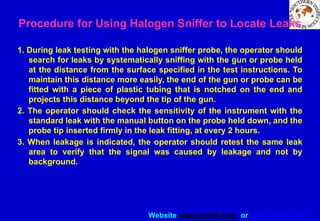 Website www.sisndt.com or www.ndtsis.com
Procedure for Using Halogen Sniffer to Locate Leaks
1. During leak testing with the halogen sniffer probe, the operator should
search for leaks by systematically sniffing with the gun or probe held
at the distance from the surface specified in the test instructions. To
maintain this distance more easily, the end of the gun or probe can be
fitted with a piece of plastic tubing that is notched on the end and
projects this distance beyond the tip of the gun.
2. The operator should check the sensitivity of the instrument with the
standard leak with the manual button on the probe held down, and the
probe tip inserted firmly in the leak fitting, at every 2 hours.
3. When leakage is indicated, the operator should retest the same leak
area to verify that the signal was caused by leakage and not by
background.
 