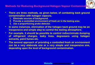 Website www.sisndt.com or www.ndtsis.com
Methods for Reducing Background Halogen Vapour Contamination
• There are three methods, as given below, of combating back ground
contamination with halogen vapours.
1. Eliminate sources of background.
2. Provide a controlled environment of fresh air in the testing area.
3. Use a proportioning probe detector.
• In some instances, elimination of the halogen back ground may be an
inexpensive and simple step to control the testing atmosphere.
• For example, it should be possible to control indiscriminate dumping
of refrigerant charges, leaky lines, degreasers using halogen
solvents, paint fumes etc.
• The second approach of providing a controlled fresh air environment
can be a very elaborate one or a very simple and inexpensive one,
depending upon the level of background contamination.
 