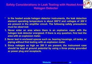 Website www.sisndt.com or www.ndtsis.com
Safety Considerations in Leak Testing with Heated Anode
Halogen Detector
• In the heated anode halogen detector instruments, the leak detection
element operating temperature is about 900°C and voltages of 300 V
are present in the amplifier circuit. The following safety precautions
must be observed:
1. Never enter an area where there is an explosive vapor with the
halogen leak detector energized. If there is any question, first test the
area with an explosion meter.
2. Never test in enclosed spaces such as. bearing housings, oil tanks, or
piping without first testing with an explosion meter.
3. Since voltages as high as 300 V are present, the instrument case
should be kept at ground potential by using a three prong grounded
ac power plug and receptacle.
 