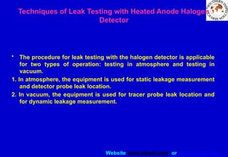 Website www.sisndt.com or www.ndtsis.com
Techniques of Leak Testing with Heated Anode Halogen
Detector
• The procedure for leak testing with the halogen detector is applicable
for two types of operation: testing in atmosphere and testing in
vacuum.
1. In atmosphere, the equipment is used for static leakage measurement
and detector probe leak location.
2. In vacuum, the equipment is used for tracer probe leak location and
for dynamic leakage measurement.
 