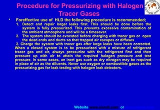 Website www.sisndt.com or www.ndtsis.com
Procedure for Pressurizing with Halogen
Tracer Gases
• Foreffective use of HLD the following procedure is recommended;
1. Detect and repair larger leaks first. This should be done before the
system is fully pressurized. This prevents excessive contamination of
the ambient atmosphere and will be a timesaver.
2. The system should be evocated before charging with tracer gas or open
the dead ends and ducts so that trapped air escapes or diffuses
2. Charge the system with tracer gas after large leaks have been corrected.
When a closed system is to be pressurized with a mixture of refrigerant
tracer gas and air, always pressurize with the refrigerant first and then
pressure up with air to attain the required halogen pressure and test
pressure. In some cases, an inert gas such as dry nitrogen may be required
in place of air as the diluents. Never use oxygen or combustible gases as the
pressurizing gas for leak testing with halogen leak detectors.
 