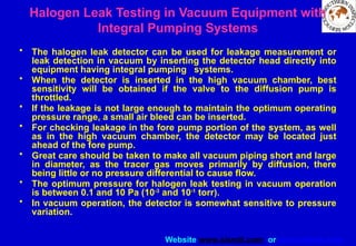 Website www.sisndt.com or www.ndtsis.com
Halogen Leak Testing in Vacuum Equipment with
Integral Pumping Systems
• The halogen leak detector can be used for leakage measurement or
leak detection in vacuum by inserting the detector head directly into
equipment having integral pumping systems.
• When the detector is inserted in the high vacuum chamber, best
sensitivity will be obtained if the valve to the diffusion pump is
throttled.
• If the leakage is not large enough to maintain the optimum operating
pressure range, a small air bleed can be inserted.
• For checking leakage in the fore pump portion of the system, as well
as in the high vacuum chamber, the detector may be located just
ahead of the fore pump.
• Great care should be taken to make all vacuum piping short and large
in diameter, as the tracer gas moves primarily by diffusion, there
being little or no pressure differential to cause flow.
• The optimum pressure for halogen leak testing in vacuum operation
is between 0.1 and 10 Pa (10-3
and 10-1
torr).
• In vacuum operation, the detector is somewhat sensitive to pressure
variation.
 