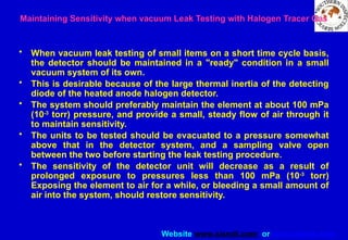 Website www.sisndt.com or www.ndtsis.com
Maintaining Sensitivity when vacuum Leak Testing with Halogen Tracer Gas
• When vacuum leak testing of small items on a short time cycle basis,
the detector should be maintained in a "ready" condition in a small
vacuum system of its own.
• This is desirable because of the large thermal inertia of the detecting
diode of the heated anode halogen detector.
• The system should preferably maintain the element at about 100 mPa
(10-3
torr) pressure, and provide a small, steady flow of air through it
to maintain sensitivity.
• The units to be tested should be evacuated to a pressure somewhat
above that in the detector system, and a sampling valve open
between the two before starting the leak testing procedure.
• The sensitivity of the detector unit will decrease as a result of
prolonged exposure to pressures less than 100 mPa (10-3
torr)
Exposing the element to air for a while, or bleeding a small amount of
air into the system, should restore sensitivity.
 