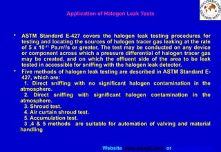 Website www.sisndt.com or www.ndtsis.com
Application of Halogen Leak Tests
• ASTM Standard E-427 covers the halogen leak testing procedures for
testing and locating the sources of halogen tracer gas leaking at the rate
of 5 x 10-11
Pa.m3
/s or greater. The test may be conducted on any device
or component across which a pressure differential of halogen tracer gas
may be created, and on which the effluent side of the area to be leak
tested in accessible for sniffing with the halogen leak detector.
• Five methods of halogen leak testing are described in ASTM Standard E-
427, which are:
1. Direct sniffing with no significant halogen contamination in the
atmosphere.
2. Direct sniffing with significant halogen contamination in the
atmosphere.
3. Shroud test.
4. Air curtain shroud test.
5. Accumulation test.
3 ,4 & 5 methods are suitable for automation of valving and material
handling
 