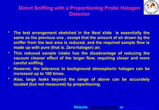 Website www.sisndt.com or www.ndtsis.com
Direct Sniffing with a Proportioning Probe Halogen
Detector
• The test arrangement sketched in the Next slide is essentially the
same as the previous one , except that the amount of air drawn by the
sniffer from the test area is reduced, and the required sample flow is
made up with pure (that is. Zero-halogen) air.
• This reduced sample intake has the disadvantage of reducing the
vacuum cleaner effect of the larger flow, requiring closer and more
careful sniffing.
• However, the tolerance to background atmospheric halogen can be
increased up to 100 times.
• Also, large leaks beyond the range of above can be accurately
located (but not measured) by proportioning.
 