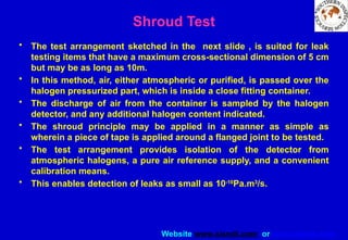 Website www.sisndt.com or www.ndtsis.com
Shroud Test
• The test arrangement sketched in the next slide , is suited for leak
testing items that have a maximum cross-sectional dimension of 5 cm
but may be as long as 10m.
• In this method, air, either atmospheric or purified, is passed over the
halogen pressurized part, which is inside a close fitting container.
• The discharge of air from the container is sampled by the halogen
detector, and any additional halogen content indicated.
• The shroud principle may be applied in a manner as simple as
wherein a piece of tape is applied around a flanged joint to be tested.
• The test arrangement provides isolation of the detector from
atmospheric halogens, a pure air reference supply, and a convenient
calibration means.
• This enables detection of leaks as small as 10-10
Pa.m3
/s.
 