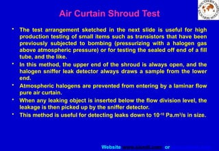 Website www.sisndt.com or www.ndtsis.com
Air Curtain Shroud Test
• The test arrangement sketched in the next slide is useful for high
production testing of small items such as transistors that have been
previously subjected to bombing (pressurizing with a halogen gas
above atmospheric pressure) or for testing the sealed off end of a fill
tube, and the like.
• In this method, the upper end of the shroud is always open, and the
halogen sniffer leak detector always draws a sample from the lower
end.
• Atmospheric halogens are prevented from entering by a laminar flow
pure air curtain.
• When any leaking object is inserted below the flow division level, the
leakage is then picked up by the sniffer detector.
• This method is useful for detecting leaks down to 10-10
Pa.m3
/s in size.
 
