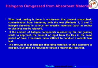 Website www.sisndt.com or www.ndtsis.com
Halogens Out-gassed from Absorbent Materials
• When leak testing is done in enclosures that prevent atmospheric
contamination from interfering with the test (Methods 1, 2 and 3)
halogen absorbed in various non metallic materials (such as rubber
or plastics) may be released.
• If the amount of halogen compounds released by the out gassing
starts to approach the amount of input from the leak in the same
period of time, it becomes more difficult to conduct a reliable leak
test.
• The amount of such halogen absorbing materials or their exposure to
halogen, must then be reduced to obtain a meaningful leak test.
 