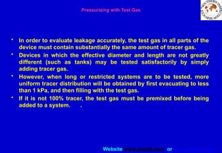 Website www.sisndt.com or www.ndtsis.com
Pressurizing with Test Gas
• In order to evaluate leakage accurately, the test gas in all parts of the
device must contain substantially the same amount of tracer gas.
• Devices in which the effective diameter and length are not greatly
different (such as tanks) may be tested satisfactorily by simply
adding tracer gas.
• However, when long or restricted systems are to be tested, more
uniform tracer distribution will be obtained by first evacuating to less
than 1 kPa, and then filling with the test gas.
• If it is not 100% tracer, the test gas must be premixed before being
added to a system. .
 