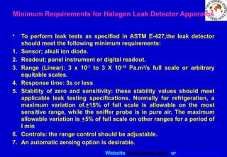 Website www.sisndt.com or www.ndtsis.com
Minimum Requirements for Halogen Leak Detector Apparatus
• To perform leak tests as specified in ASTM E-427,the leak detector
should meet the following minimum requirements:
1. Sensor; alkali ion diode.
2. Readout; panel instrument or digital readout.
3. Range (Linear): 3 x 10-7
to 3 X 10-10
Pa.m3
/s full scale or arbitrary
equitable scales.
4. Response time: 3s or less
5. Stability of zero and sensitivity: these stability values should meet
applicable leak testing specifications. Normally for refrigeration, a
maximum variation of.+15% of full scale is allowable on the most
sensitive range, while the sniffer probe is in pure air. The maximum
allowable variation is +5% of full scale on other ranges for a period of
I min
6. Controls: the range control should be adjustable.
7. An automatic zeroing option is desirable.
 
