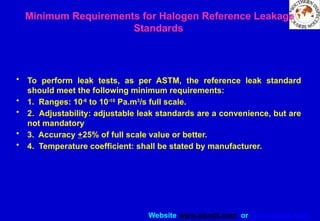 Website www.sisndt.com or www.ndtsis.com
Minimum Requirements for Halogen Reference Leakage
Standards
• To perform leak tests, as per ASTM, the reference leak standard
should meet the following minimum requirements:
• 1. Ranges: 10-6
to 10-10
Pa.m3
/s full scale.
• 2. Adjustability: adjustable leak standards are a convenience, but are
not mandatory
• 3. Accuracy +25% of full scale value or better.
• 4. Temperature coefficient: shall be stated by manufacturer.
 