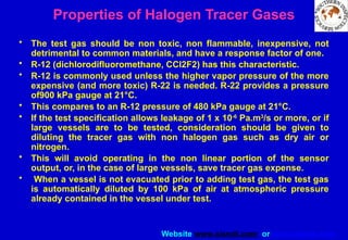 Website www.sisndt.com or www.ndtsis.com
Properties of Halogen Tracer Gases
• The test gas should be non toxic, non flammable, inexpensive, not
detrimental to common materials, and have a response factor of one.
• R-12 (dichlorodifluoromethane, CCl2F2) has this characteristic.
• R-12 is commonly used unless the higher vapor pressure of the more
expensive (and more toxic) R-22 is needed. R-22 provides a pressure
of900 kPa gauge at 21°C.
• This compares to an R-12 pressure of 480 kPa gauge at 21°C.
• If the test specification allows leakage of 1 x 10-6
Pa.m3
/s or more, or if
large vessels are to be tested, consideration should be given to
diluting the tracer gas with non halogen gas such as dry air or
nitrogen.
• This will avoid operating in the non linear portion of the sensor
output, or, in the case of large vessels, save tracer gas expense.
• When a vessel is not evacuated prior to adding test gas, the test gas
is automatically diluted by 100 kPa of air at atmospheric pressure
already contained in the vessel under test.
 