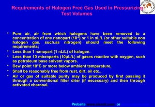 Website www.sisndt.com or www.ndtsis.com
Requirements of Halogen Free Gas Used in Pressurizing
Test Volumes
• Pure air, air from which halogens have been removed to a
concentration of one nanopart (10-9
) or 1 in nL/L (or other suitable non
halogen gas, such.as nitrogen) should meet the following
requirements;
• Less than 1 nanopart (1 nL/L) of halogen.
• Less than 10 microparts (10μL/L) of gases reactive with oxygen, such
as petroleum base solvent vapors.
• Dew point 10°C or more below ambient temperature.
• Shall be reasonably free from rust, dirt, oil etc.,
• Air or gas of suitable purity may be produced by first passing it
through a conventional filter drier (if necessary) and then through
activated charcoal.
 