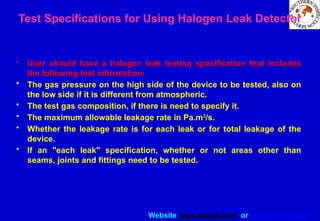 Website www.sisndt.com or www.ndtsis.com
Test Specifications for Using Halogen Leak Detector
• User should have a halogen leak testing specification that includes
the following test information:
• The gas pressure on the high side of the device to be tested, also on
the low side if it is different from atmospheric.
• The test gas composition, if there is need to specify it.
• The maximum allowable leakage rate in Pa.m3
/s.
• Whether the leakage rate is for each leak or for total leakage of the
device.
• If an "each leak" specification, whether or not areas other than
seams, joints and fittings need to be tested.
 