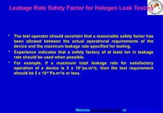 Website www.sisndt.com or www.ndtsis.com
Leakage Rate Safety Factor for Halogen Leak Testing
• The test operator should ascertain that a reasonable safety factor has
been allowed between the actual operational requirements of the
device and the maximum leakage rate specified for testing.
• Experience indicates that a safety factory of at least ten in leakage
rate should be used when possible.
• For example, if a maximum total leakage rate for satisfactory
operation of a device is 5 x 10-7
pa.m3
/s, then the test requirement
should be 5 x 10-8
Pa.m3
/s or less.
 