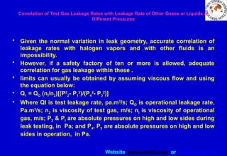 Website www.sisndt.com or www.ndtsis.com
Correlation of Test Gas Leakage Rates with Leakage Rate of Other Gases or Liquids at
Different Pressures
• Given the normal variation in leak geometry, accurate correlation of
leakage rates with halogen vapors and with other fluids is an
impossibility.
• However, if a safety factory of ten or more is allowed, adequate
correlation for gas leakage within these .
• limits can usually be obtained by assuming viscous flow and using
the equation below:
• Q1 = QO (nl/n2)[(P2
2- P1
2
)/(P4
2
- P3
2
)]
• Where QI is test leakage rate, pa.m3
/s; QO is operational leakage rate,
Pa.m3
/s; n2 is viscosity of test gas, m/s; nl is viscosity of operational
gas, m/s; P2 & PI are absolute pressures on high and low sides during
leak testing, in Pa; and P4, P3 are absolute pressures on high and low
sides in operation, in Pa.
 