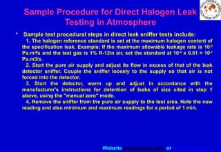 Website www.sisndt.com or www.ndtsis.com
Sample Procedure for Direct Halogen Leak
Testing in Atmosphere
• Sample test procedural steps in direct leak sniffer tests include:
1. The halogen reference standard is set at the maximum halogen content of
the specification leak. Example; If the maximum allowable leakage rate is 10-5
Pa.m3
fs and the test gas is 1% R-12in air, set the standard at 10-5
x 0.01 = 10-7
Pa.m3/s.
2. Start the pure air supply and adjust its flow in excess of that of the leak
detector sniffer. Couple the sniffer loosely to the supply so that air is not
forced into the detector.
3. Start the detector, warm up and adjust in accordance with the
manufacturer's instructions for detention of leaks of size cited in step 1
above, using the "manual zero" mode.
4. Remove the sniffer from the pure air supply to the test area. Note the new
reading and also minimum and maximum readings for a period of 1 min.
 