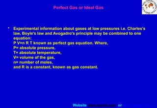Website www.sisndt.com or www.ndtsis.com
Perfect Gas or Ideal Gas
• Experimental information about gases at low pressures i.e. Charles's
law, Boyle's law and Avogadro's principle may be combined to one
equation:
P V=n R T known as perfect gas equation. Where,
P= absolute pressure,
T= absolute temperature,
V= volume of the gas,
n= number of moles,
and R is a constant, known as gas constant.
 