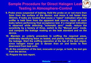 Website www.sisndt.com or www.ndtsis.com
9. Probe areas suspected of leaking. Hold the probe on or not more than
5mm from the surface of the device; and move it not faster than
30mm/s. If leaks are located that cause a "reject" indication when the
sniffer is held 5mm from the apparent leak source, repair all such
leaks before performing final acceptance test. If a marginal indication
is observed while detecting "automatic zero" mode, reduce the
sensitivity by a factory of three, switch to the "Manual zero" mode,
and compare the leakage reading on the leak standard and on the
device.
10. Maintain an orderly procedure In sniffing the required areas,
preferably identifying them as tested, and plainly indicating points of
the leakage. Start the sniffing operation at the top of the test object,
since halogen tracer gas is denser than air and tends to flow
downward from leak exits.
11. At the completion of the test, evacuate or purge, or both, the test gas
from the device.
12. Prepare the test report.
Sample Procedure for Direct Halogen Leak
Testing in Atmosphere-Contnd
 