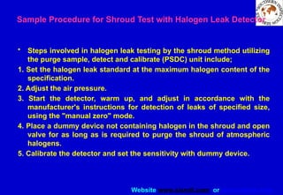 Website www.sisndt.com or www.ndtsis.com
Sample Procedure for Shroud Test with Halogen Leak Detector
• Steps involved in halogen leak testing by the shroud method utilizing
the purge sample, detect and calibrate (PSDC) unit include;
1. Set the halogen leak standard at the maximum halogen content of the
specification.
2. Adjust the air pressure.
3. Start the detector, warm up, and adjust in accordance with the
manufacturer's instructions for detection of leaks of specified size,
using the "manual zero" mode.
4. Place a dummy device not containing halogen in the shroud and open
valve for as long as is required to purge the shroud of atmospheric
halogens.
5. Calibrate the detector and set the sensitivity with dummy device.
 