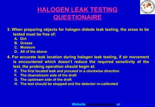 Website www.sisndt.com or www.ndtsis.com
HALOGEN LEAK TESTING
QUESTIONAIRE
3. When preparing objects for halogen didode leak testing, the areas to be
tested must be free of:
A. Dirt
B. Grease
C. Moisture
D. All of the above
4. For accurate leak location during halogen leak testing, if air movement
is encountered which doesn’t reduce the required sensitivity of the
test, the probing operation should begin at:
E. The first located leak and proceed in a clockwise direction
F. The downstream side of the draft
G. The upstream side of the draft
H. The test should be stopped and the detector re-calibrated
 