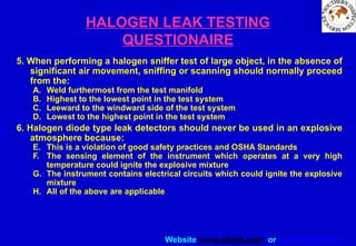 Website www.sisndt.com or www.ndtsis.com
HALOGEN LEAK TESTING
QUESTIONAIRE
5. When performing a halogen sniffer test of large object, in the absence of
significant air movement, sniffing or scanning should normally proceed
from the:
A. Weld furthermost from the test manifold
B. Highest to the lowest point in the test system
C. Leeward to the windward side of the test system
D. Lowest to the highest point in the test system
6. Halogen diode type leak detectors should never be used in an explosive
atmosphere because:
E. This is a violation of good safety practices and OSHA Standards
F. The sensing element of the instrument which operates at a very high
temperature could ignite the explosive mixture
G. The instrument contains electrical circuits which could ignite the explosive
mixture
H. All of the above are applicable
 