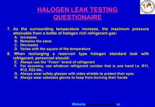 Website www.sisndt.com or www.ndtsis.com
HALOGEN LEAK TESTING
QUESTIONAIRE
7. As the surrounding temperature increase, the maximum pressure
attainable from a bottle of halogen rich refrigerant gas:
A. Increases
B. Remains the same
C. Decreases
D. Varies with the square of the temperature
8. When recharging a reservoir type halogen standard leak with
refrigerant, personnel should:
E. Always use the “Freon” brand of refrigerant
F. For economy, use whatever refrigerant number that is one hand i.e. R11,
R12, R22 etc.,
G. Always wear safety glasses with sides shields to protect their eyes
H. Always wear asbestos gloves to keep from burning their hands
 