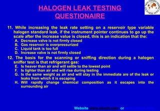 Website www.sisndt.com or www.ndtsis.com
HALOGEN LEAK TESTING
QUESTIONAIRE
11. While increasing the leak rate setting on a reservoir type variable
halogen standard leak, if the instrument pointer continues to go up the
scale after the increase value is closed, this is an indication that the:
A. Decrease valve is not firmly closed
B. Gas reservoir is overpressurized
C. Liquid tank is too full
D. Increase valve is not firmly closed
12. The basis for the scanning or sniffing direction during a halogen
sniffer test is that refrigerant gas:
E. Is heaver than air and will settle to the lowest point
F. Is lighter than air and will rise during testing
G. Is the same weight as air and will stay in the immediate are of the leak or
leaks from which it is escaping
H. Will rapidly change chemical composition as it escapes into the
surrounding air
 