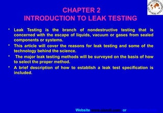 Website www.sisndt.com or www.ndtsis.com
CHAPTER 2
INTRODUCTION TO LEAK TESTING
• Leak Testing is the branch of nondestructive testing that is
concerned with the escape of liquids, vacuum or gases from sealed
components or systems.
• This article will cover the reasons for leak testing and some of the
technology behind the science.
• The major leak testing methods will be surveyed on the basis of how
to select the proper method.
• A brief description of how to establish a leak test specification is
included.
 