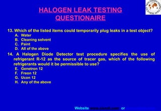 Website www.sisndt.com or www.ndtsis.com
HALOGEN LEAK TESTING
QUESTIONAIRE
13. Which of the listed items could temporarily plug leaks in a test object?
A. Water
B. Cleaning solvent
C. Paint
D. All of the above
14. A Halogen Diode Detector test procedure specifies the use of
refrigerant R-12 as the source of tracer gas, which of the following
refrigerants would it be permissible to use?
E. Genetron 12
F. Freon 12
G. Ucon 12
H. Any of the above
 