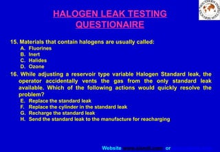 Website www.sisndt.com or www.ndtsis.com
HALOGEN LEAK TESTING
QUESTIONAIRE
15. Materials that contain halogens are usually called:
A. Fluorines
B. Inert
C. Halides
D. Ozone
16. While adjusting a reservoir type variable Halogen Standard leak, the
operator accidentally vents the gas from the only standard leak
available. Which of the following actions would quickly resolve the
problem?
E. Replace the standard leak
F. Replace the cylinder in the standard leak
G. Recharge the standard leak
H. Send the standard leak to the manufacture for reacharging
 