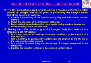 Website www.sisndt.com or www.ndtsis.com
HALOGEN LEAK TESTING – QUESTIONAIRE
17. The test connections used for pressurizing a halogen sniffer test system
should be halogen leak tested prior to performing the halogen sniffer
test of the system, in order to:
A. Complete the training of the operator and qualify that individual in this test
method
B. Check the adequacy of the instrument calibration
C. Detect and eliminate leakage that could create background contamination
D. Verify the adequacy of the soak time
18. Placing the sniffer probe or gun of a halogen diode leak detector in a
stream of pure refrigerant:
E. Is a rough method of checking instrument sensitivity in the absence of a
standard leak
F. Will temporarily or permanently contaminate and shorten or end the life of
the instrument sensing element
G. Is a method of determining the percentage of halogen compound in the
refrigerant
H. Enables the operator to stimulate background contamination
 
